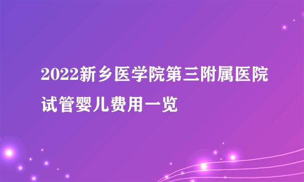 2022新乡医学院第三附属医院试管婴儿费用一览