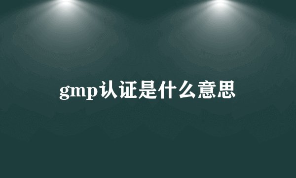 gmp认证是什么意思