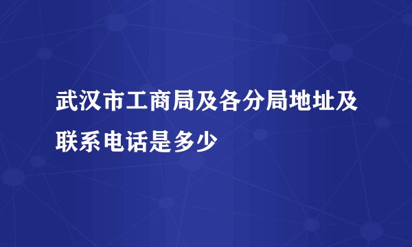 武汉市工商局及各分局地址及联系电话是多少