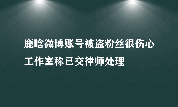 鹿晗微博账号被盗粉丝很伤心工作室称已交律师处理