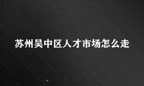 苏州吴中区人才市场怎么走