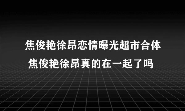 焦俊艳徐昂恋情曝光超市合体 焦俊艳徐昂真的在一起了吗