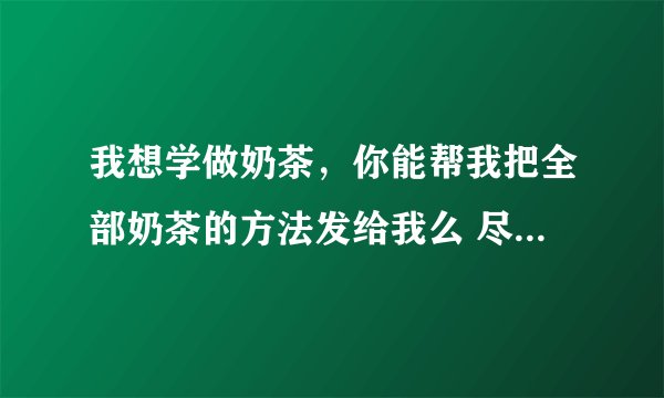 我想学做奶茶，你能帮我把全部奶茶的方法发给我么 尽量简单详细点 拜托了