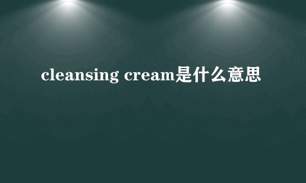 cleansing cream是什么意思