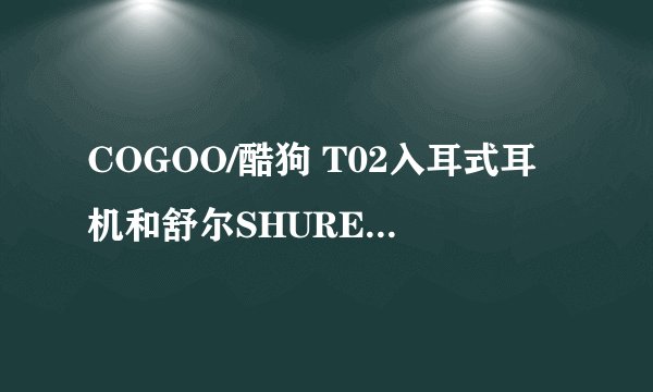 COGOO/酷狗 T02入耳式耳机和舒尔SHURE 入耳式耳机哪个好