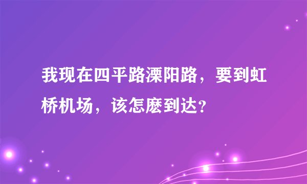 我现在四平路溧阳路，要到虹桥机场，该怎麽到达？