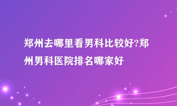 郑州去哪里看男科比较好?郑州男科医院排名哪家好