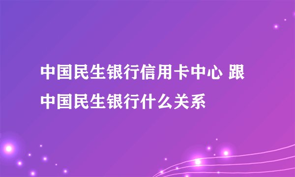中国民生银行信用卡中心 跟中国民生银行什么关系
