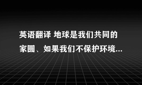 英语翻译 地球是我们共同的家圆、如果我们不保护环境、空气会变的浑浊、我们将看不到大海、蓝天、白云…甚至地球的生物将会消失、为了让我们的生活更美好、因此我们应该保护环境、为我们的子孙留条后路、帮忙翻译下、谢谢了、要高中生能看的懂的