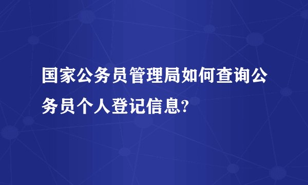 国家公务员管理局如何查询公务员个人登记信息?
