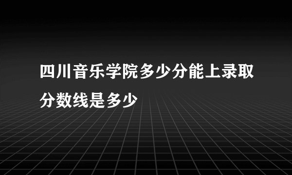 四川音乐学院多少分能上录取分数线是多少