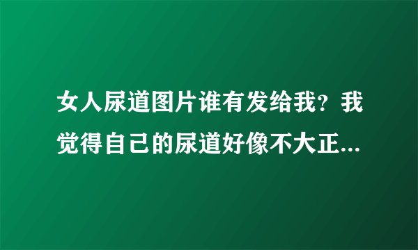 女人尿道图片谁有发给我？我觉得自己的尿道好像不大正常，我想看下正常女性的尿道图