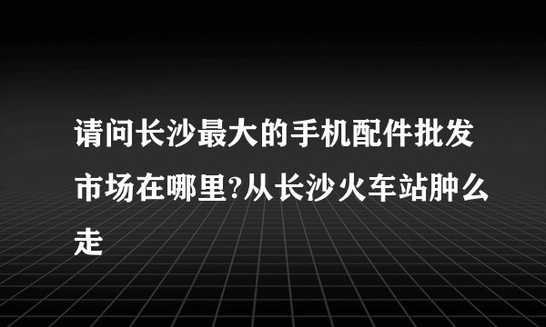 请问长沙最大的手机配件批发市场在哪里?从长沙火车站肿么走