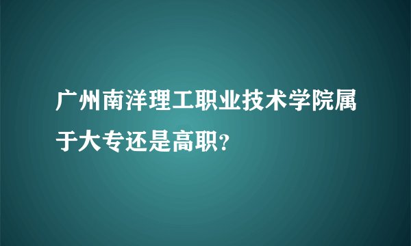 广州南洋理工职业技术学院属于大专还是高职？