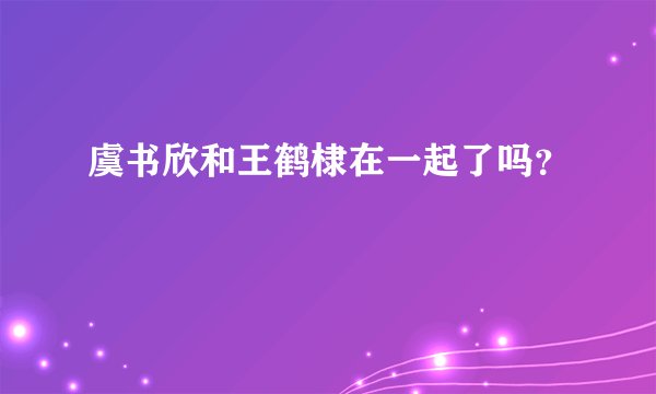 虞书欣和王鹤棣在一起了吗？
