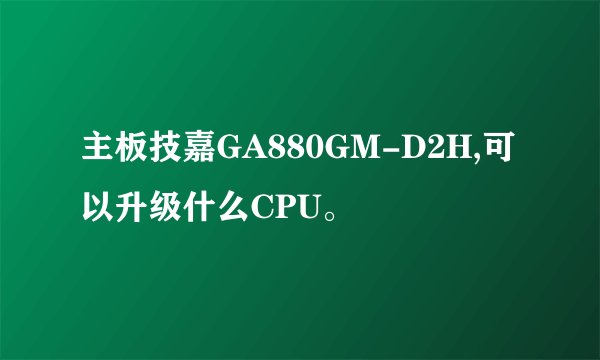 主板技嘉GA880GM-D2H,可以升级什么CPU。