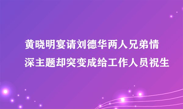 黄晓明宴请刘德华两人兄弟情深主题却突变成给工作人员祝生