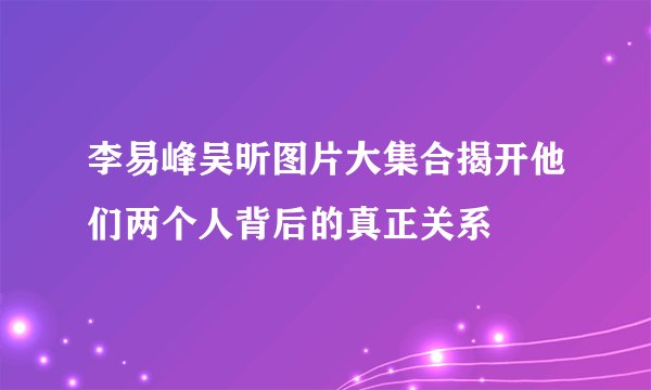 李易峰吴昕图片大集合揭开他们两个人背后的真正关系