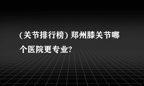 (关节排行榜) 郑州膝关节哪个医院更专业?