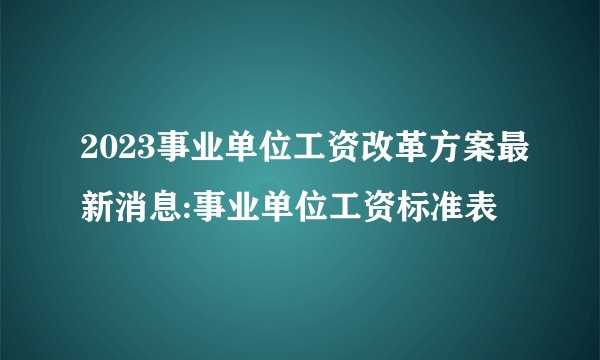 2023事业单位工资改革方案最新消息:事业单位工资标准表