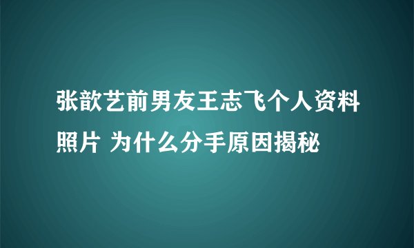 张歆艺前男友王志飞个人资料照片 为什么分手原因揭秘