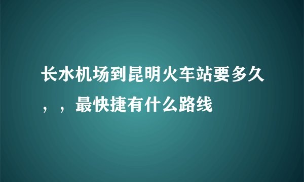 长水机场到昆明火车站要多久，，最快捷有什么路线