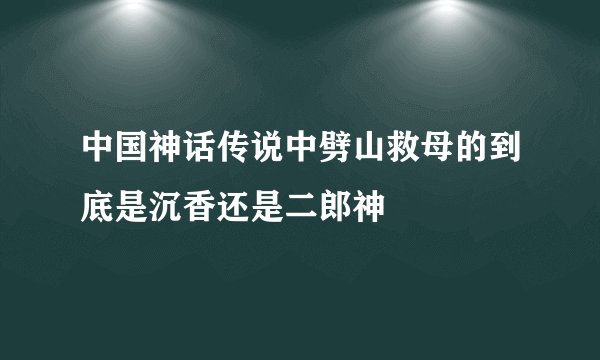 中国神话传说中劈山救母的到底是沉香还是二郎神
