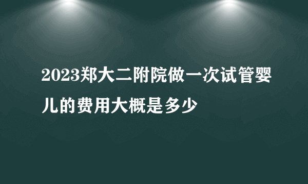 2023郑大二附院做一次试管婴儿的费用大概是多少