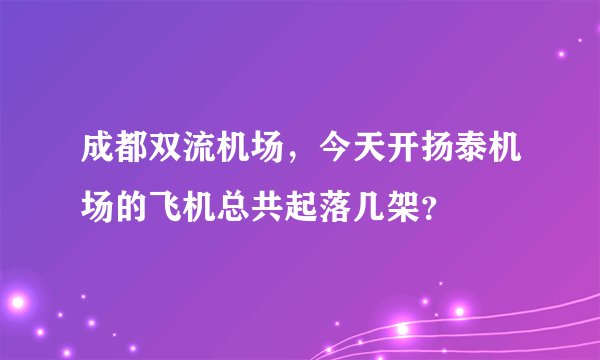 成都双流机场，今天开扬泰机场的飞机总共起落几架？