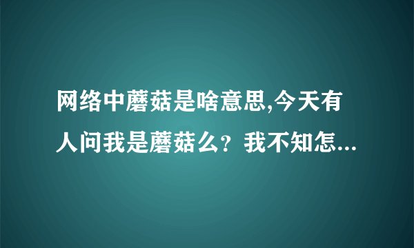 网络中蘑菇是啥意思,今天有人问我是蘑菇么？我不知怎回答，谁能告诉我网络语言“蘑菇