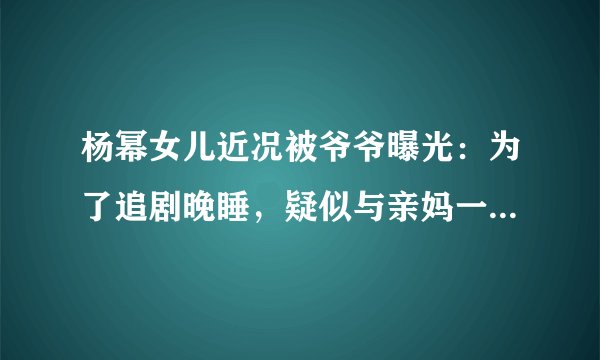 杨幂女儿近况被爷爷曝光：为了追剧晚睡，疑似与亲妈一年多没见