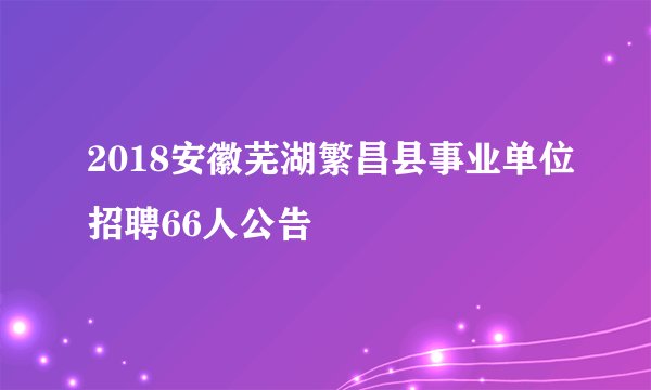 2018安徽芜湖繁昌县事业单位招聘66人公告