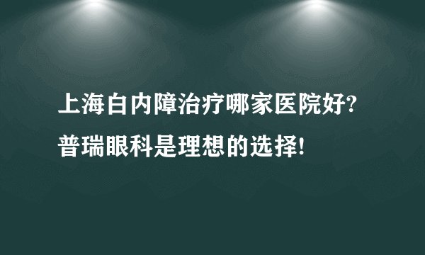 上海白内障治疗哪家医院好?普瑞眼科是理想的选择!