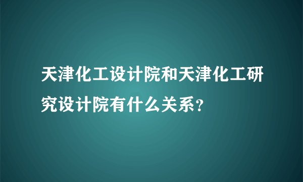 天津化工设计院和天津化工研究设计院有什么关系？