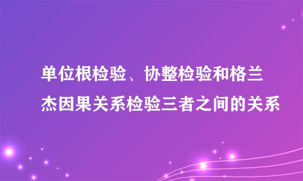 单位根检验、协整检验和格兰杰因果关系检验三者之间的关系