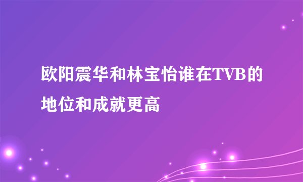 欧阳震华和林宝怡谁在TVB的地位和成就更高