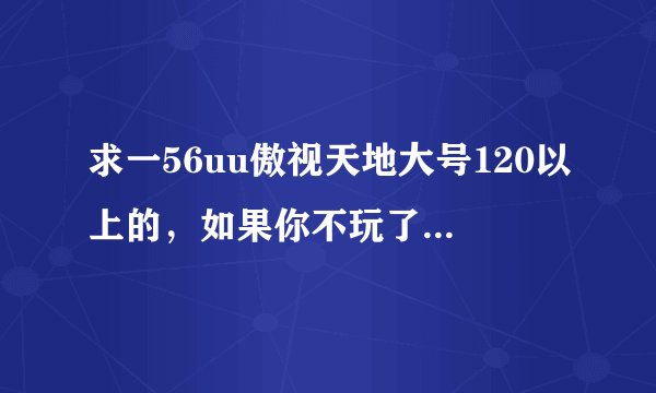求一56uu傲视天地大号120以上的，如果你不玩了就别浪费了。我会好好玩的