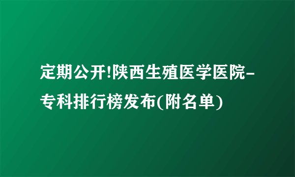 定期公开!陕西生殖医学医院-专科排行榜发布(附名单)