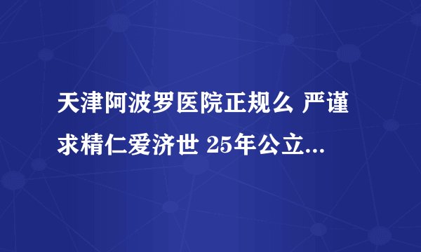 天津阿波罗医院正规么 严谨求精仁爱济世 25年公立三甲标准 树立男科医疗典范