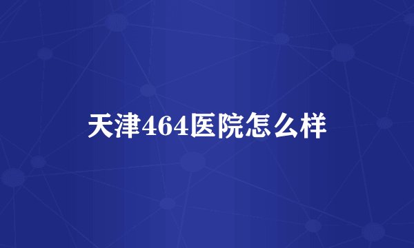 天津464医院怎么样