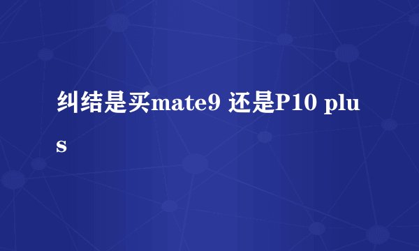纠结是买mate9 还是P10 plus