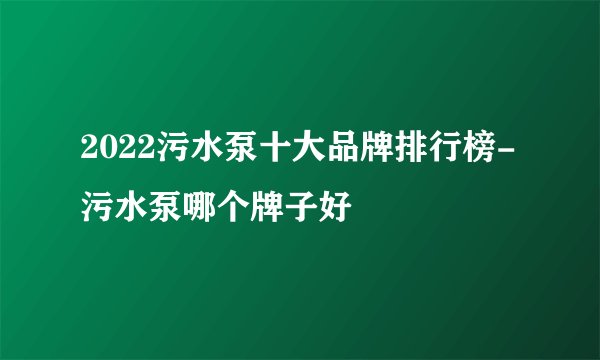 2022污水泵十大品牌排行榜-污水泵哪个牌子好