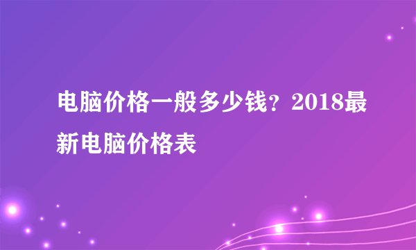 电脑价格一般多少钱？2018最新电脑价格表