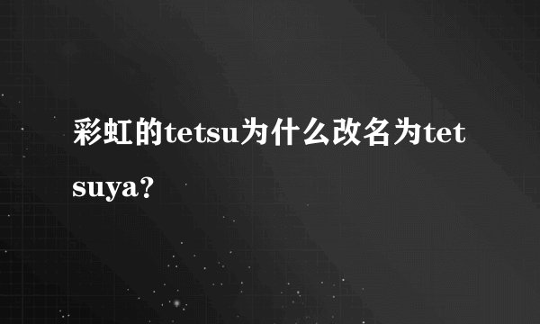 彩虹的tetsu为什么改名为tetsuya？