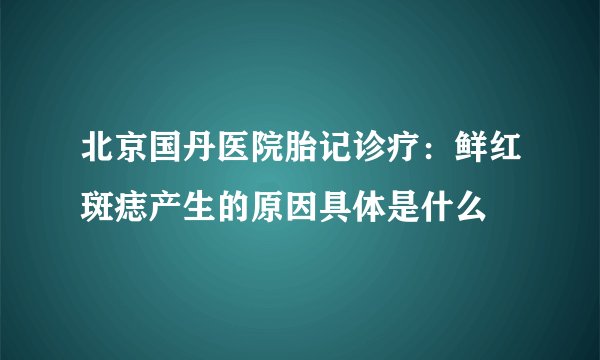 北京国丹医院胎记诊疗:鲜红斑痣产生的原因具体是什么