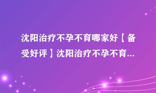 沈阳治疗不孕不育哪家好【备受好评】沈阳治疗不孕不育哪家效果好