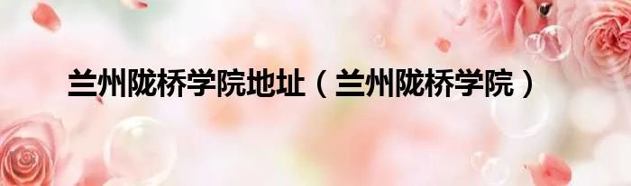 兰州陇桥学院地址（兰州陇桥学院）