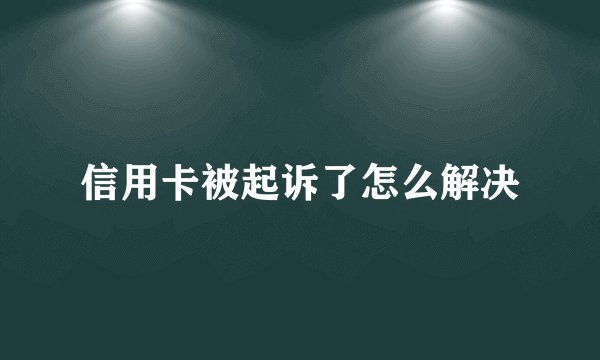 信用卡被起诉了怎么解决