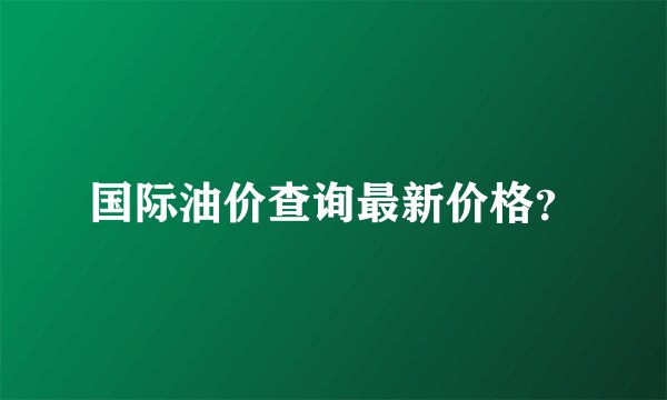 国际油价查询最新价格？