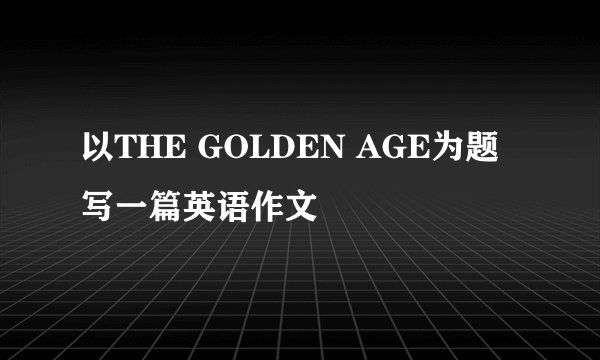 以THE GOLDEN AGE为题写一篇英语作文